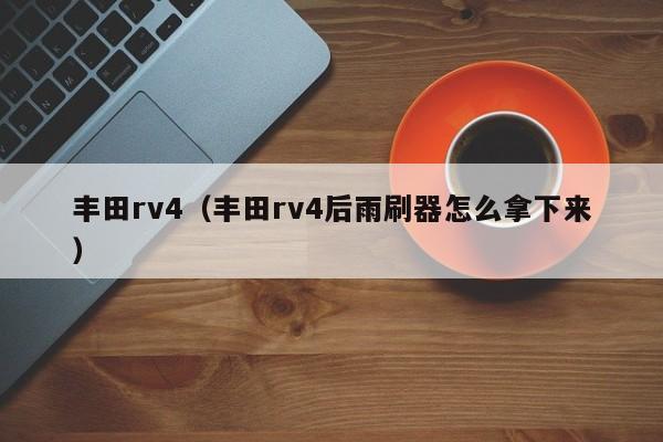 丰田rv4（丰田rv4后雨刷器怎么拿下来）