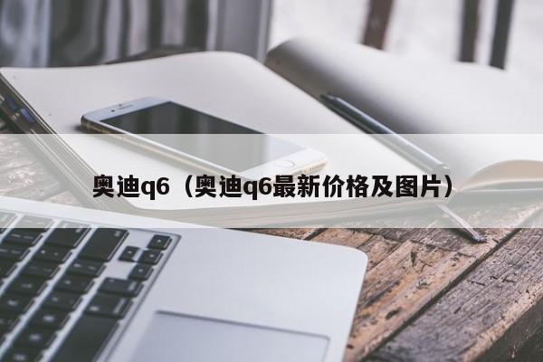 奥迪q6（奥迪q6最新价格及图片）