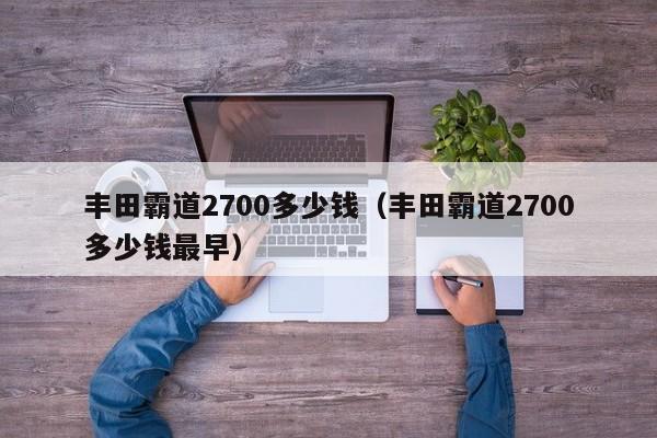 丰田霸道2700多少钱（丰田霸道2700多少钱最早）