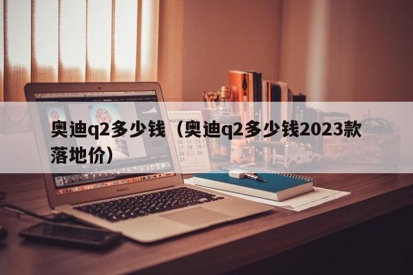 奥迪q2多少钱（奥迪q2多少钱2023款落地价）