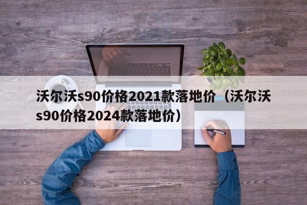 沃尔沃s90价格2021款落地价（沃尔沃s90价格2024款落地价）