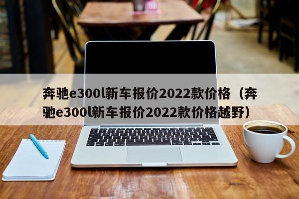 奔驰e300l新车报价2022款价格（奔驰e300l新车报价2022款价格越野）