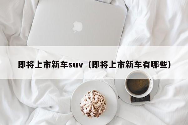 即将上市新车suv（即将上市新车有哪些）