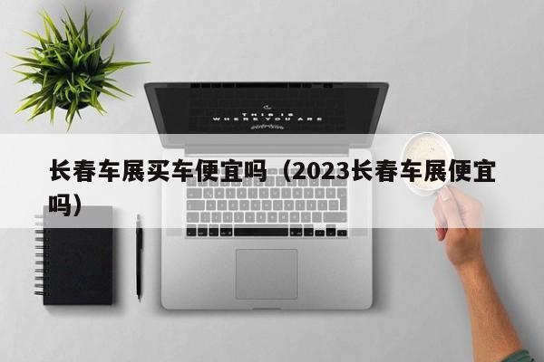 长春车展买车便宜吗（2023长春车展便宜吗）