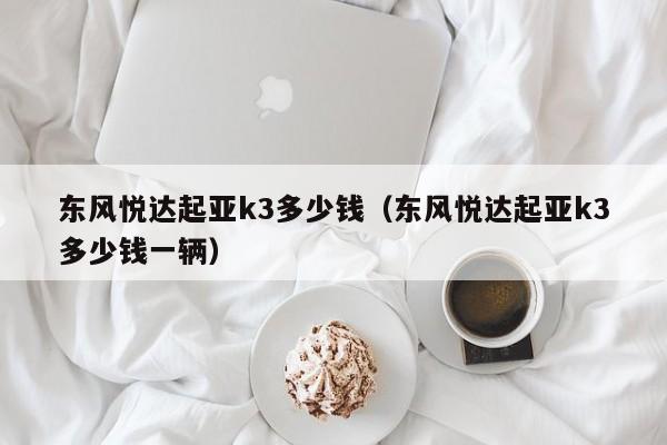 东风悦达起亚k3多少钱（东风悦达起亚k3多少钱一辆）