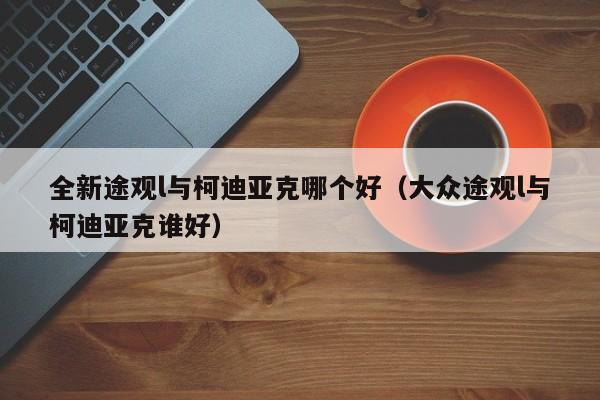 全新途观l与柯迪亚克哪个好（大众途观l与柯迪亚克谁好）