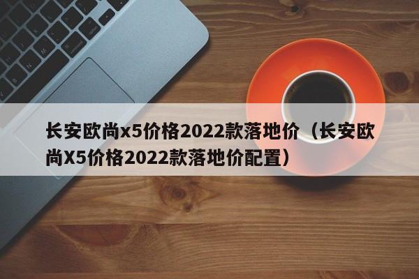 长安欧尚x5价格2022款落地价（长安欧尚X5价格2022款落地价配置）