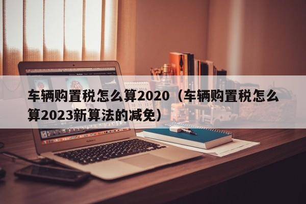 车辆购置税怎么算2020（车辆购置税怎么算2023新算法的减免）