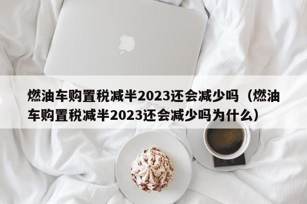 燃油车购置税减半2023还会减少吗（燃油车购置税减半2023还会减少吗为什么）