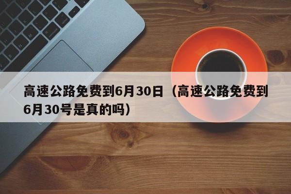 高速公路免费到6月30日（高速公路免费到6月30号是真的吗）