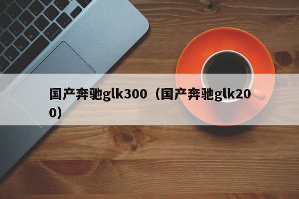 国产奔驰glk300（国产奔驰glk200）