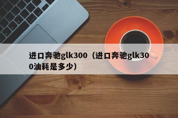 进口奔驰glk300（进口奔驰glk300油耗是多少）