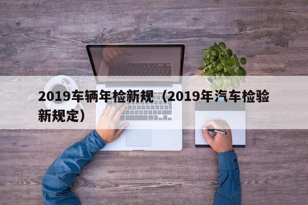 2019车辆年检新规（2019年汽车检验新规定）