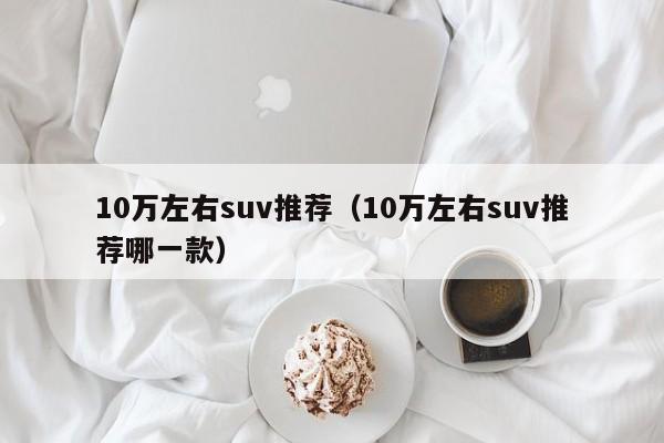 10万左右suv推荐（10万左右suv推荐哪一款）