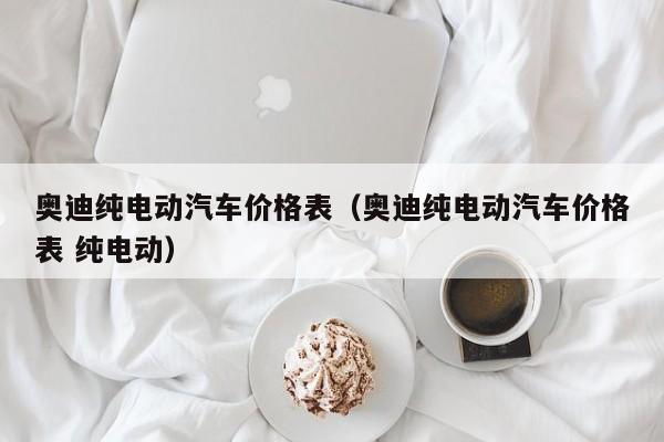 奥迪纯电动汽车价格表（奥迪纯电动汽车价格表 纯电动）