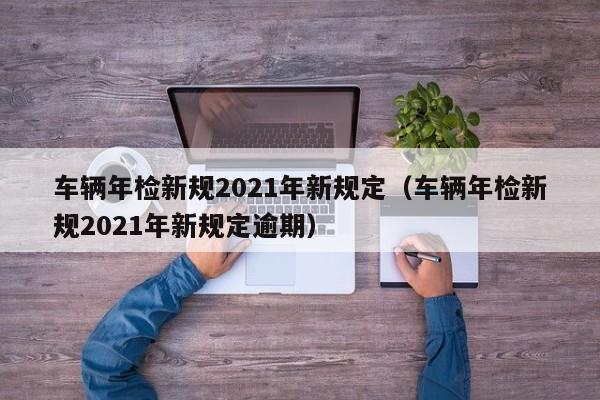 车辆年检新规2021年新规定（车辆年检新规2021年新规定逾期）