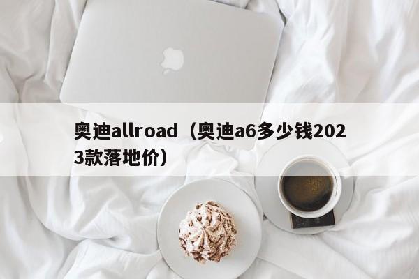 奥迪allroad（奥迪a6多少钱2023款落地价）