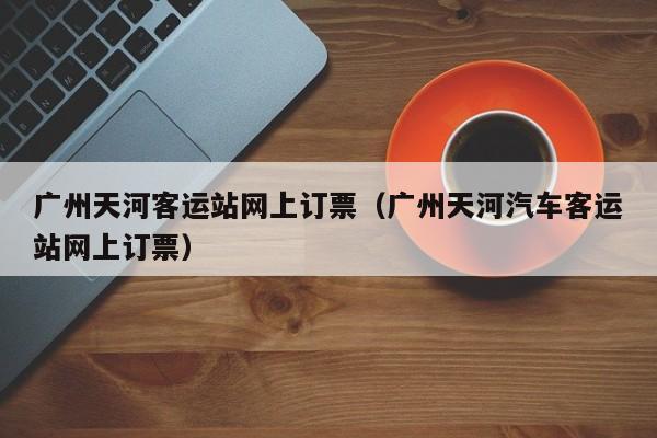 广州天河客运站网上订票（广州天河汽车客运站网上订票）