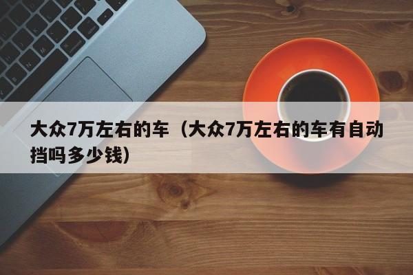 大众7万左右的车（大众7万左右的车有自动挡吗多少钱）