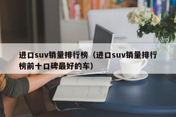 进口suv销量排行榜（进口suv销量排行榜前十口碑最好的车）