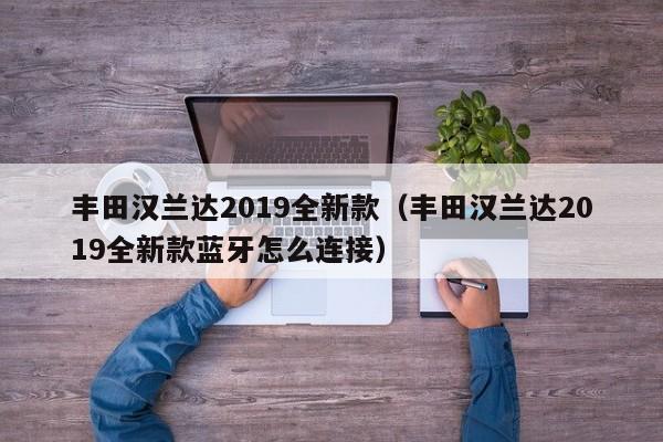 丰田汉兰达2019全新款（丰田汉兰达2019全新款蓝牙怎么连接）