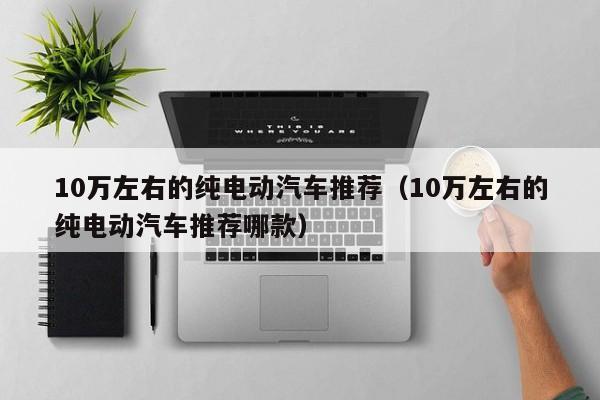 10万左右的纯电动汽车推荐（10万左右的纯电动汽车推荐哪款）