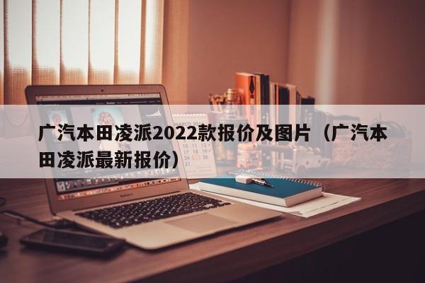 广汽本田凌派2022款报价及图片（广汽本田凌派最新报价）