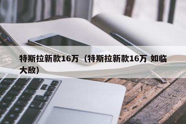 特斯拉新款16万（特斯拉新款16万 如临大敌）