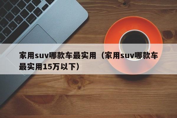 家用suv哪款车最实用（家用suv哪款车最实用15万以下）