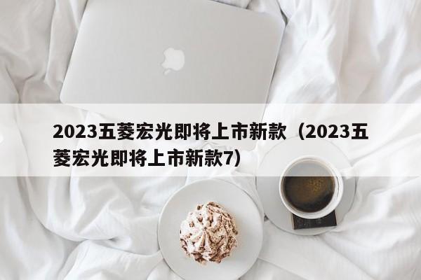 2023五菱宏光即将上市新款（2023五菱宏光即将上市新款7）