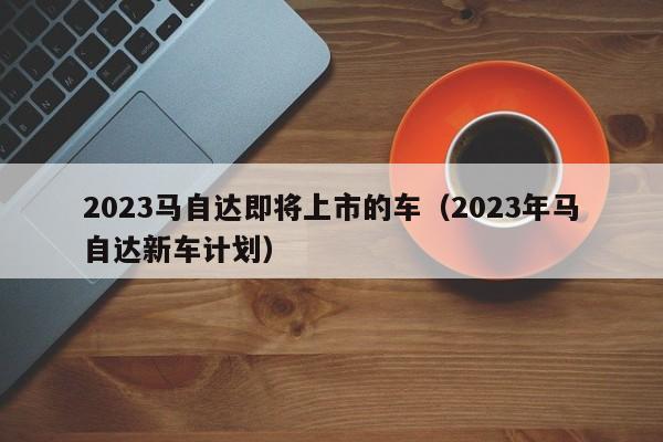 2023马自达即将上市的车（2023年马自达新车计划）