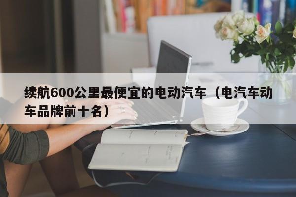 续航600公里最便宜的电动汽车（电汽车动车品牌前十名）