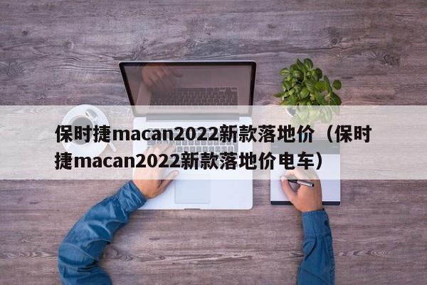 保时捷macan2022新款落地价（保时捷macan2022新款落地价电车）