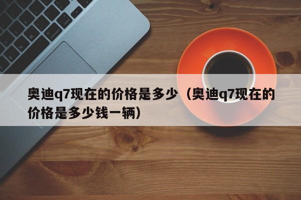 奥迪q7现在的价格是多少（奥迪q7现在的价格是多少钱一辆）