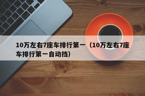 10万左右7座车排行第一（10万左右7座车排行第一自动挡）