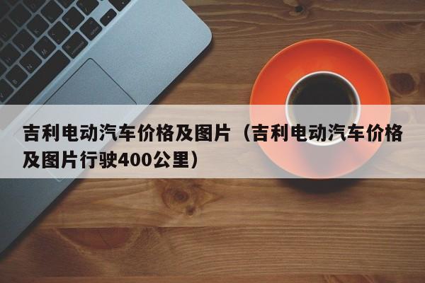 吉利电动汽车价格及图片（吉利电动汽车价格及图片行驶400公里）