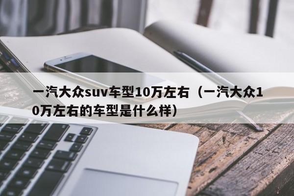 一汽大众suv车型10万左右（一汽大众10万左右的车型是什么样）