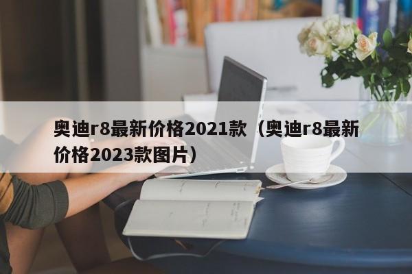 奥迪r8最新价格2021款（奥迪r8最新价格2023款图片）