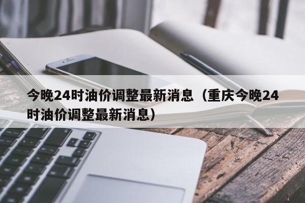 今晚24时油价调整最新消息（重庆今晚24时油价调整最新消息）