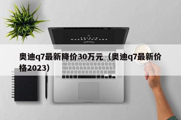 奥迪q7最新降价30万元（奥迪q7最新价格2023）