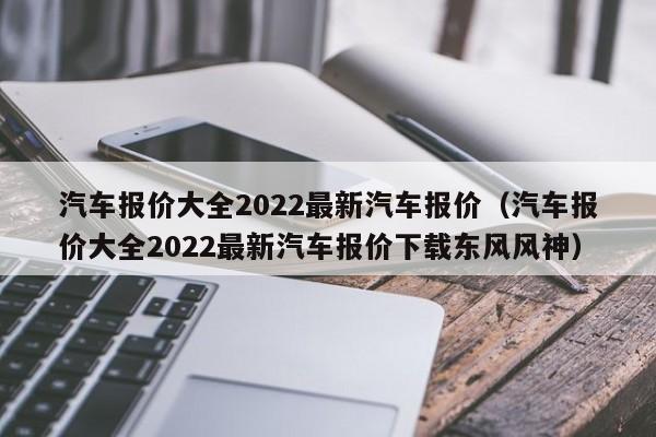 汽车报价大全2022最新汽车报价（汽车报价大全2022最新汽车报价下载东风风神）