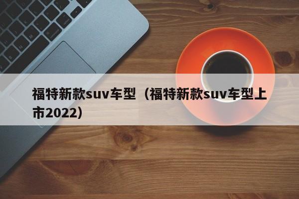 福特新款suv车型（福特新款suv车型上市2022）