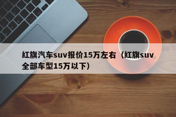 红旗汽车suv报价15万左右（红旗suv全部车型15万以下）