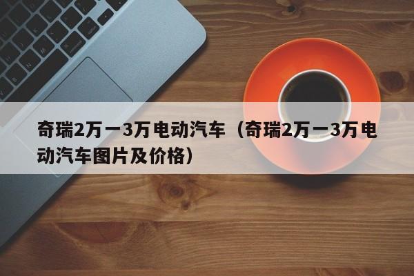 奇瑞2万一3万电动汽车（奇瑞2万一3万电动汽车图片及价格）