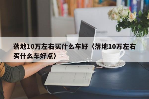 落地10万左右买什么车好（落地10万左右买什么车好点）