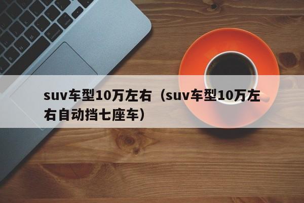 suv车型10万左右（suv车型10万左右自动挡七座车）