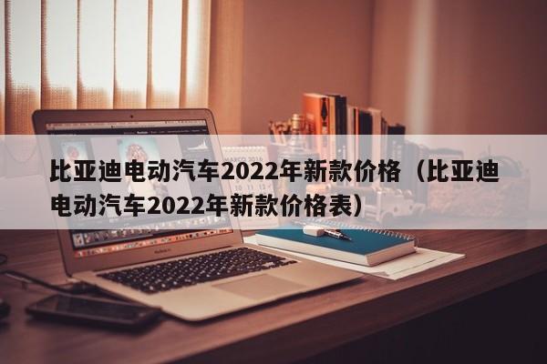 比亚迪电动汽车2022年新款价格（比亚迪电动汽车2022年新款价格表）