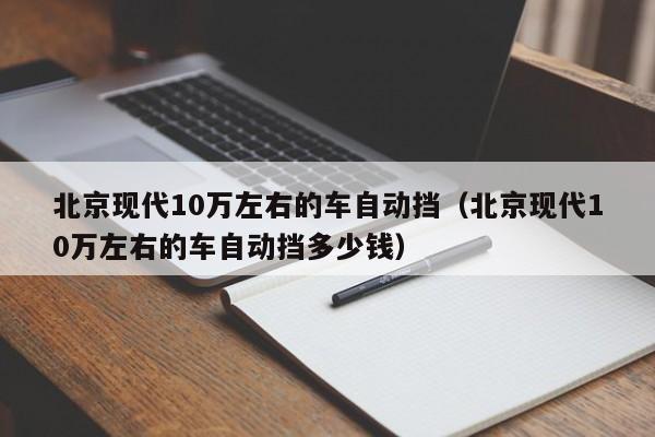 北京现代10万左右的车自动挡（北京现代10万左右的车自动挡多少钱）