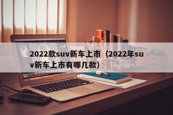 2022款suv新车上市（2022年suv新车上市有哪几款）