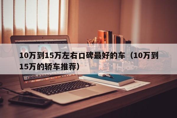 10万到15万左右口碑最好的车（10万到15万的轿车推荐）